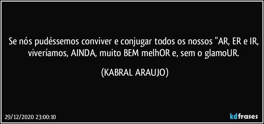 Se nós pudéssemos conviver e conjugar todos os nossos "AR, ER e IR, viveríamos, AINDA, muito BEM melhOR e, sem o glamoUR. (KABRAL ARAUJO)