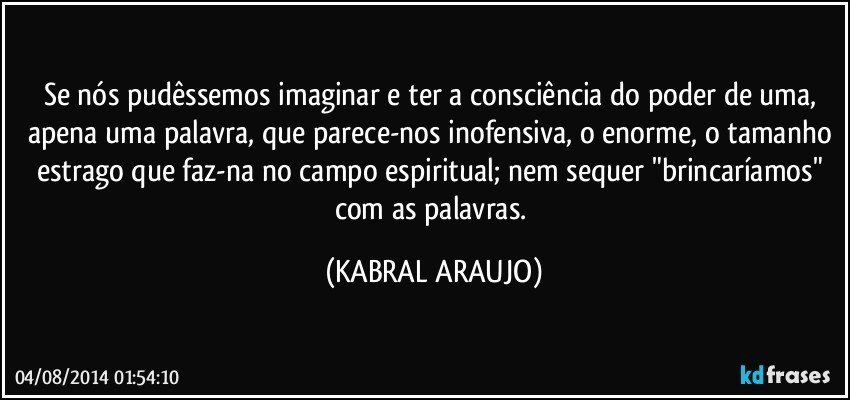 Se nós pudêssemos imaginar e ter a consciência do poder de uma, apena uma palavra, que parece-nos inofensiva, o enorme, o tamanho estrago que faz-na no campo espiritual; nem sequer "brincaríamos" com as palavras. (KABRAL ARAUJO)