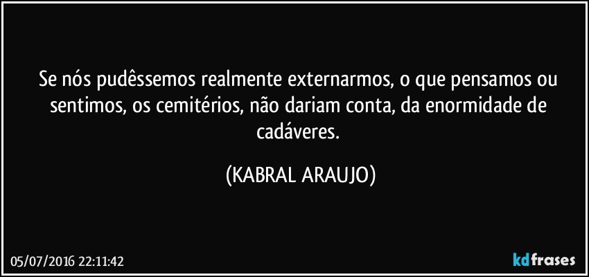 Se nós pudêssemos realmente externarmos, o que pensamos ou sentimos, os cemitérios, não dariam conta, da enormidade de cadáveres. (KABRAL ARAUJO)