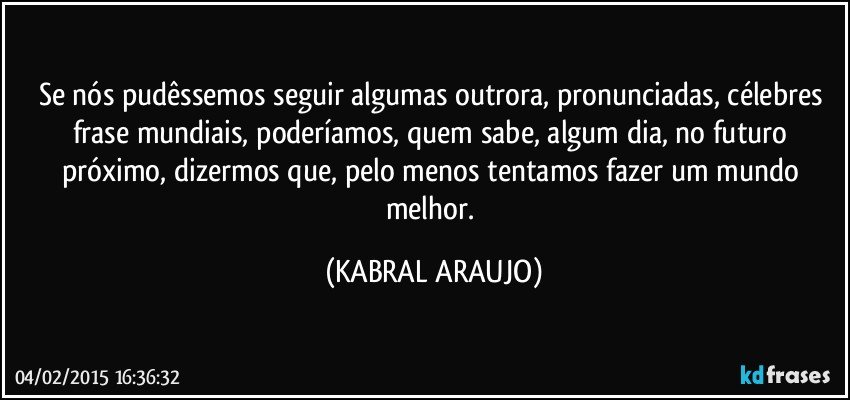 Se nós pudêssemos seguir algumas outrora, pronunciadas, célebres frase mundiais, poderíamos, quem sabe, algum dia, no futuro próximo, dizermos que, pelo menos tentamos fazer um mundo melhor. (KABRAL ARAUJO)