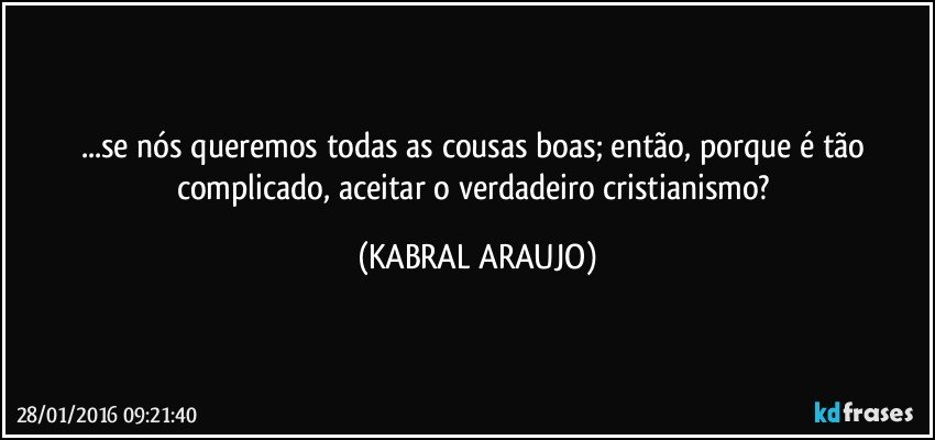 ...se nós queremos todas as cousas boas; então, porque é tão complicado, aceitar o verdadeiro cristianismo? (KABRAL ARAUJO)