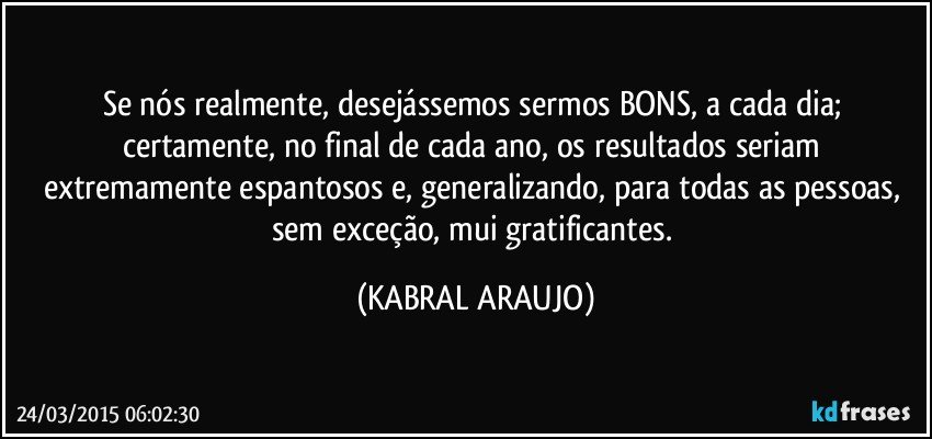 Se nós realmente, desejássemos sermos BONS, a cada dia; certamente, no final de cada ano, os resultados seriam extremamente espantosos e, generalizando, para todas as pessoas, sem exceção,  mui gratificantes. (KABRAL ARAUJO)