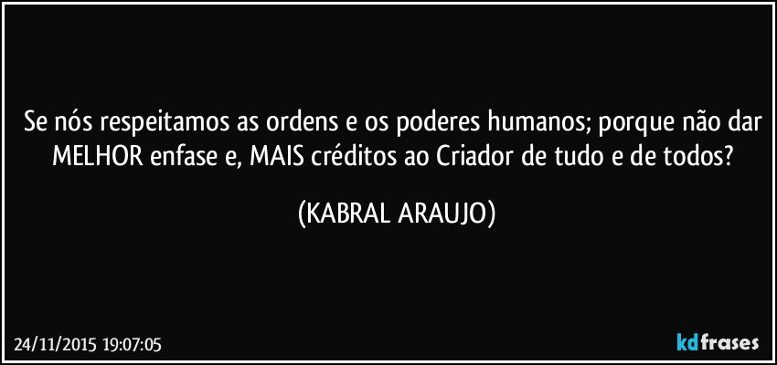 Se nós respeitamos as ordens e os poderes humanos; porque não dar MELHOR enfase e, MAIS créditos ao Criador de tudo e de todos? (KABRAL ARAUJO)