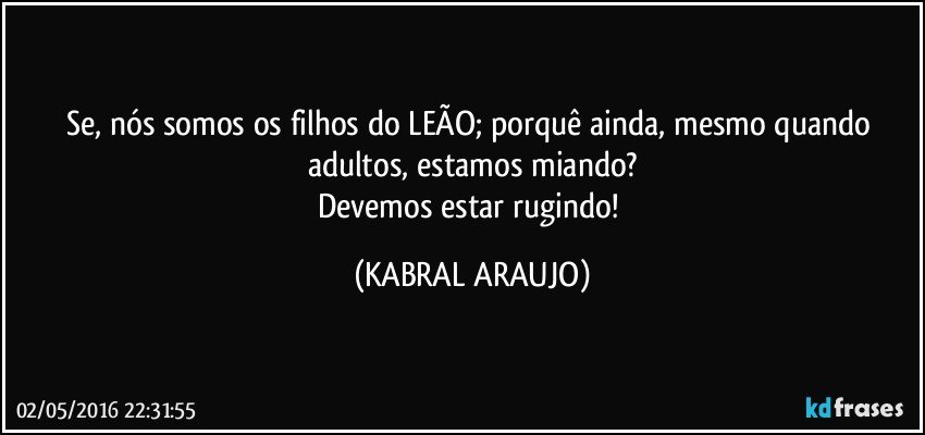 Se, nós somos os filhos do LEÃO; porquê ainda, mesmo quando adultos, estamos miando?
Devemos estar rugindo! (KABRAL ARAUJO)