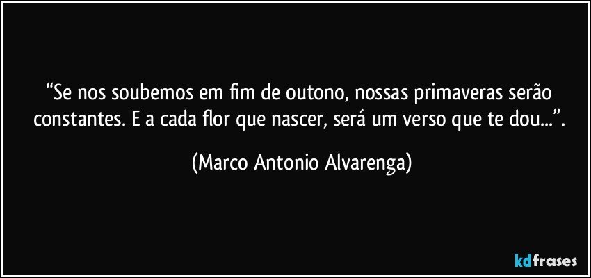 “Se nos soubemos em fim de outono, nossas primaveras serão constantes. E a cada flor que nascer, será um verso que te dou...”. (Marco Antonio Alvarenga)