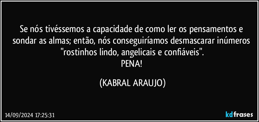 Se nós tivéssemos a capacidade de como ler os pensamentos e sondar as almas; então, nós conseguiríamos desmascarar inúmeros "rostinhos lindo, angelicais e confiáveis".
PENA! (KABRAL ARAUJO)