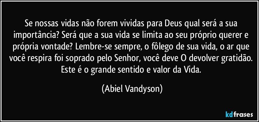 Se nossas vidas não forem vividas para Deus qual será a sua importância? Será que a sua vida se limita ao seu próprio querer e própria vontade? Lembre-se sempre, o fôlego de sua vida, o ar que você respira foi soprado pelo Senhor, você deve O devolver gratidão. Este é o grande sentido e valor da Vida. (Abiel Vandyson)