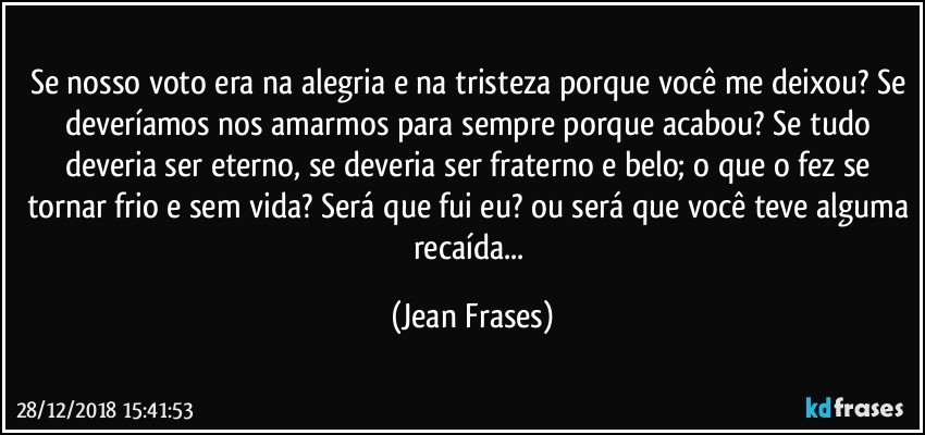 Se nosso voto era na alegria e na tristeza porque você me deixou? Se deveríamos nos amarmos para sempre porque acabou? Se tudo deveria ser eterno, se deveria ser fraterno e belo; o que o fez se tornar frio e sem vida? Será que fui eu? ou será que você teve alguma recaída... (Jean Frases)