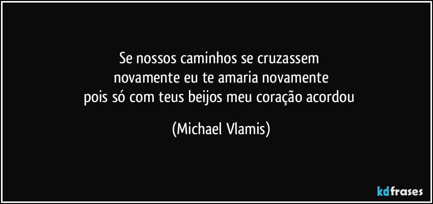 Se nossos caminhos se cruzassem 
novamente eu te amaria novamente
pois só com teus beijos meu coração acordou (Michael Vlamis)