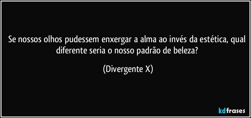 Se nossos olhos pudessem enxergar a alma ao invés da estética, qual diferente seria o nosso padrão de beleza? (Divergente X)