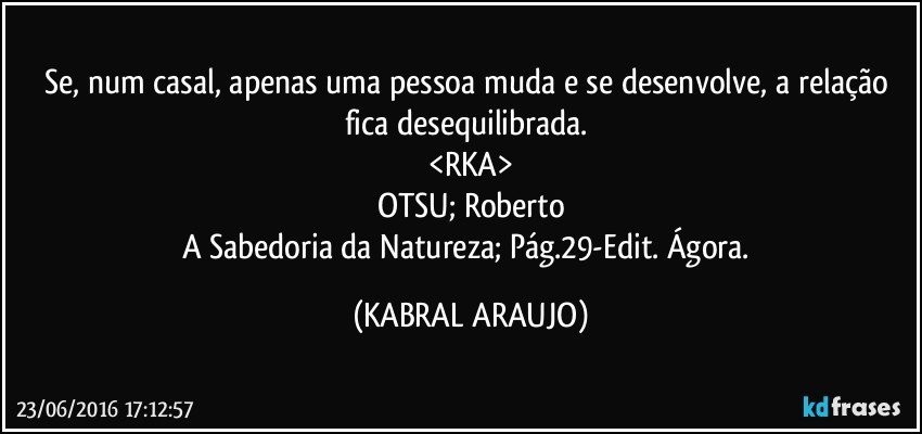 Se, num casal, apenas uma pessoa muda e se desenvolve, a relação fica desequilibrada. 
<RKA>
OTSU; Roberto
A Sabedoria da Natureza; Pág.29-Edit. Ágora. (KABRAL ARAUJO)