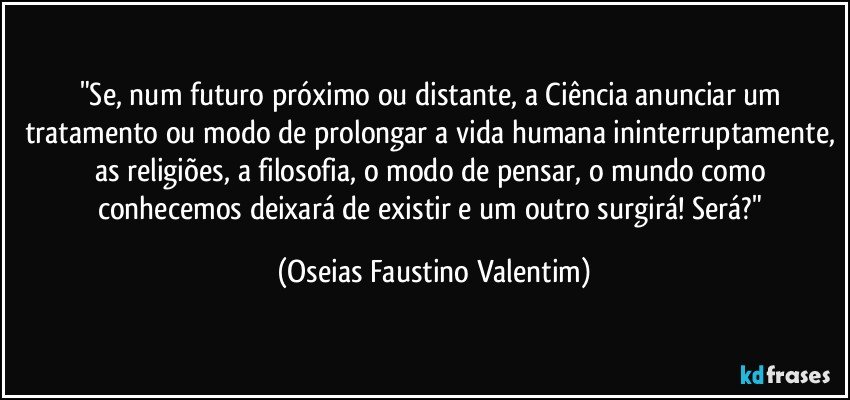 "Se, num futuro próximo ou distante, a Ciência anunciar um tratamento ou modo de prolongar a vida humana ininterruptamente, as religiões, a filosofia, o modo de pensar, o mundo como conhecemos deixará de existir e um outro surgirá! Será?" (Oseias Faustino Valentim)