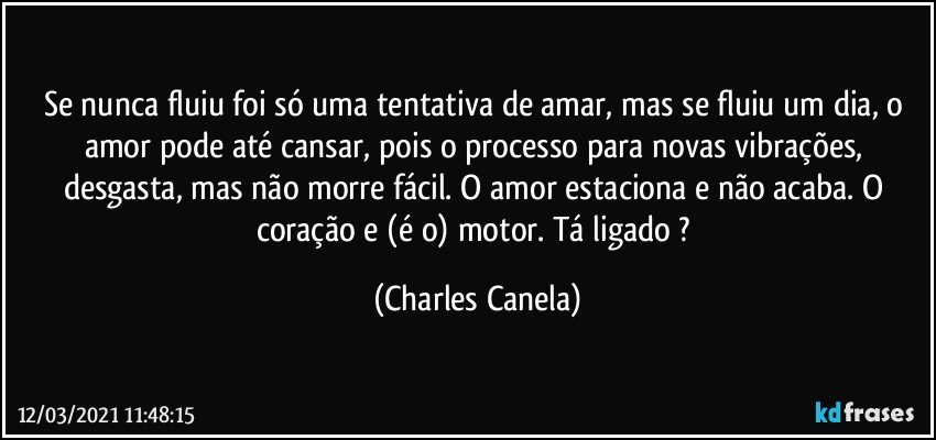 Se nunca fluiu foi só uma tentativa de amar, mas se fluiu um dia, o amor pode até cansar, pois o processo para novas vibrações, desgasta, mas não morre fácil. O amor estaciona e não acaba. O coração e (é o) motor. Tá ligado ? (Charles Canela)