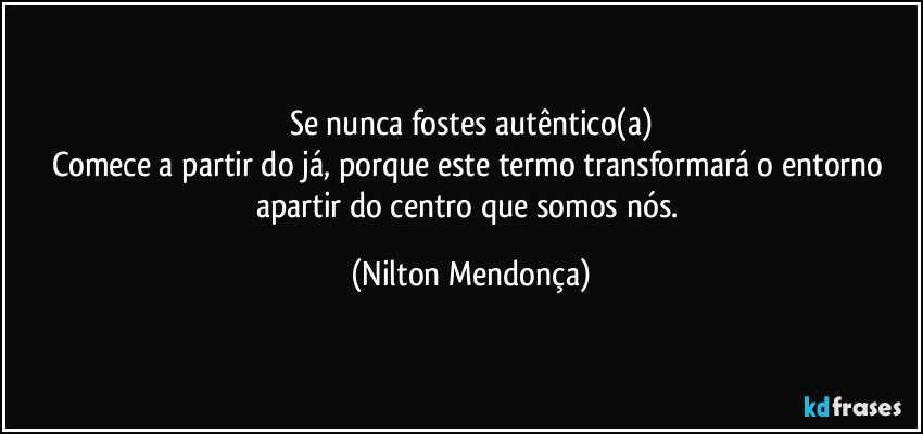 Se nunca fostes autêntico(a)
Comece a partir do já, porque este termo transformará o entorno apartir do centro que somos nós. (Nilton Mendonça)