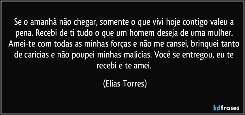 Se o amanhã não chegar, somente o que vivi hoje contigo valeu a pena. Recebi de ti tudo o que um homem deseja de uma mulher. Amei-te com todas as minhas forças e não me cansei, brinquei tanto de caricias e não poupei minhas malicias. Você se entregou, eu te recebi e te amei. (Elias Torres)