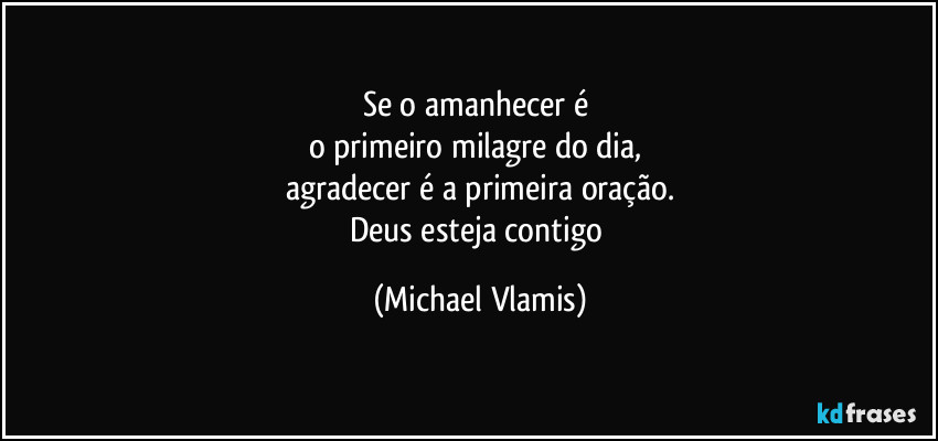 Se o amanhecer é
o primeiro milagre do dia,
agradecer é a primeira oração.
Deus esteja contigo (Michael Vlamis)