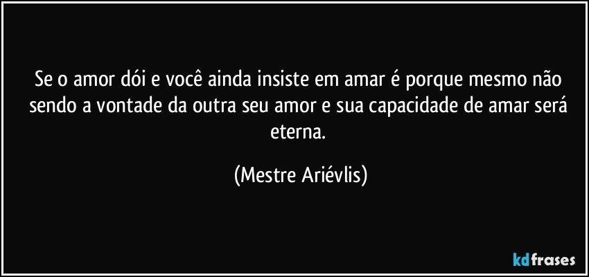 Se o amor dói e você ainda insiste em amar é porque mesmo não sendo a vontade da outra seu amor e sua capacidade de amar será eterna. (Mestre Ariévlis)