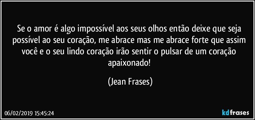 Se o amor é algo impossível aos seus olhos então deixe que seja possível ao seu coração, me abrace mas me abrace forte que assim você e o seu lindo coração irão sentir o pulsar de um coração apaixonado! (Jean Frases)