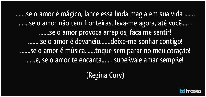 ...se o amor é mágico, lance essa linda magia  em sua vida ...
...se o amor não tem fronteiras, leva-me  agora, até você...
...se o amor provoca arrepios, faça me sentir!
... se o amor é  devaneio...deixe-me sonhar contigo!
...se o amor é música...toque sem parar  no meu coração!
...e, se o amor te  encanta... supeRvale amar sempRe! (Regina Cury)