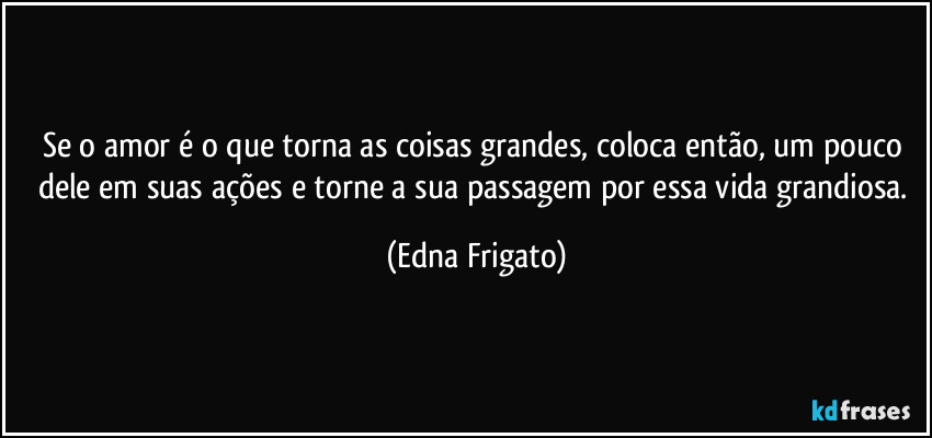 Se o amor é o que torna as coisas grandes, coloca então, um pouco dele em suas ações e torne a sua passagem por essa vida grandiosa. (Edna Frigato)