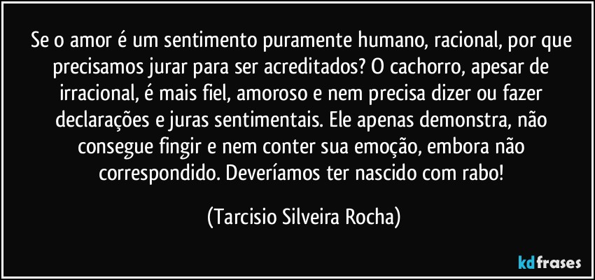 Se o amor é um sentimento puramente humano, racional, por que precisamos jurar para ser acreditados? O cachorro, apesar de irracional, é mais fiel, amoroso e nem precisa dizer ou fazer declarações e juras sentimentais. Ele apenas demonstra, não consegue fingir e nem conter sua emoção, embora não correspondido. Deveríamos ter nascido com rabo! (Tarcisio Silveira Rocha)