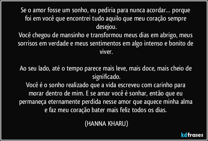 Se o amor fosse um sonho, eu pediria para nunca acordar… porque foi em você que encontrei tudo aquilo que meu coração sempre desejou.
Você chegou de mansinho e transformou meus dias em abrigo, meus sorrisos em verdade e meus sentimentos em algo intenso e bonito de viver.

Ao seu lado, até o tempo parece mais leve, mais doce, mais cheio de significado.
Você é o sonho realizado que a vida escreveu com carinho para morar dentro de mim. E se amar você é sonhar, então que eu permaneça eternamente perdida nesse amor que aquece minha alma e faz meu coração bater mais feliz todos os dias. (HANNA KHARU)
