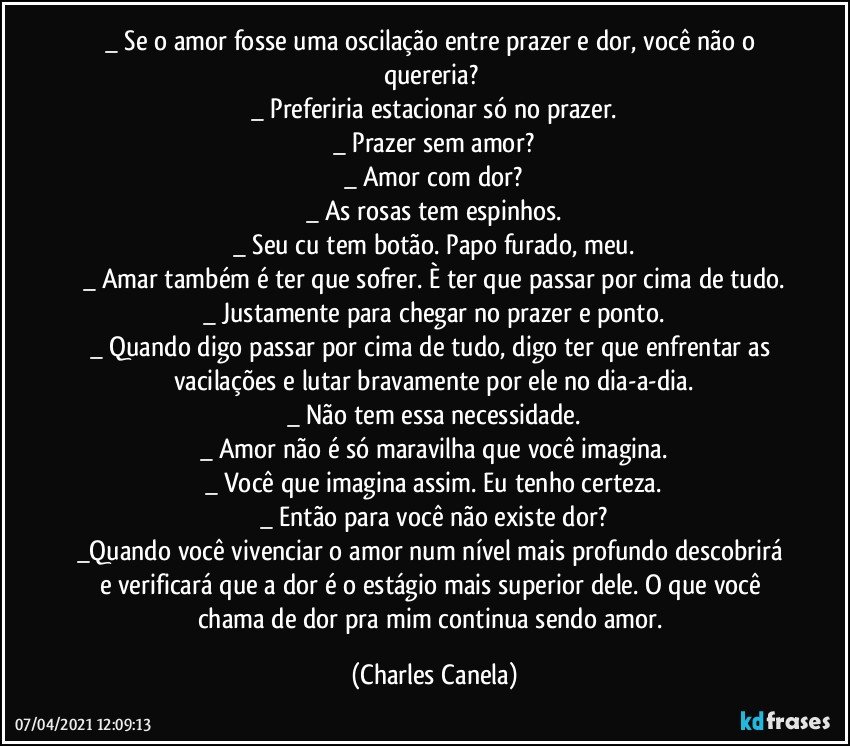 _ Se o amor fosse uma oscilação entre prazer e dor, você não o quereria? 
_ Preferiria estacionar só no prazer.
_ Prazer sem amor?
_ Amor com dor?
_ As rosas tem espinhos.
_ Seu cu tem botão. Papo furado, meu.
_ Amar também é ter que sofrer. È ter que passar por cima de tudo.
_ Justamente para chegar no prazer e ponto.
_ Quando digo passar por cima de tudo, digo ter que enfrentar as 
vacilações e lutar bravamente por ele no dia-a-dia.
_ Não tem essa necessidade.
_ Amor não é só maravilha que você imagina.
_ Você que imagina assim. Eu tenho certeza.
_ Então para você não existe dor?
_Quando você vivenciar o amor num nível mais profundo descobrirá e verificará que a dor é o estágio mais superior dele. O que você chama de dor pra mim continua sendo amor. (Charles Canela)