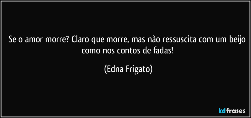 Se o amor morre? Claro que morre, mas não ressuscita com um beijo como nos contos de fadas! (Edna Frigato)