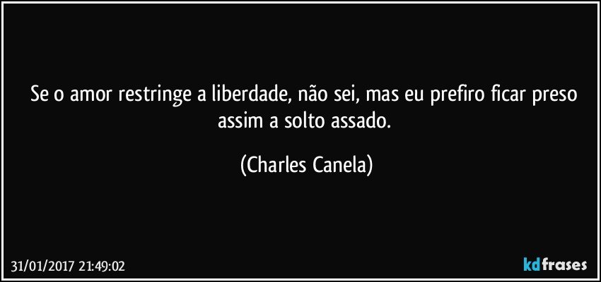 Se o amor restringe a liberdade, não sei, mas eu prefiro ficar preso assim a solto assado. (Charles Canela)