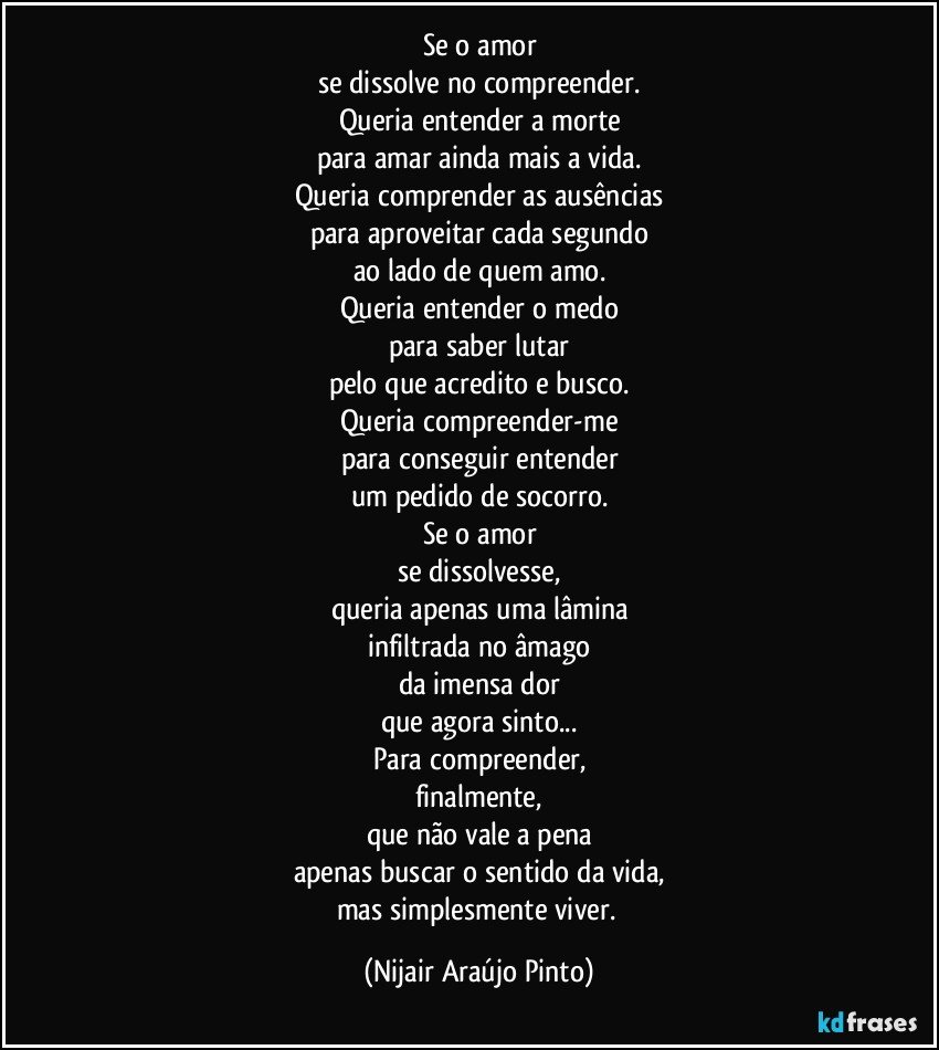 Se o amor
se dissolve no compreender.
Queria entender a morte
para amar ainda mais a vida.
Queria comprender as ausências
para aproveitar cada segundo
ao lado de quem amo.
Queria entender o medo
para saber lutar
pelo que acredito e busco.
Queria compreender-me
para conseguir entender
um pedido de socorro.
Se o amor
se dissolvesse,
queria apenas uma lâmina
infiltrada no âmago
da imensa dor
que agora sinto...
Para compreender,
finalmente,
que não vale a pena
apenas buscar o sentido da vida,
mas simplesmente viver. (Nijair Araújo Pinto)