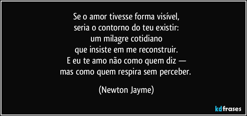Se o amor tivesse forma visível,
seria o contorno do teu existir:
um milagre cotidiano
que insiste em me reconstruir.
E eu te amo não como quem diz —
mas como quem respira sem perceber. (Newton Jayme)