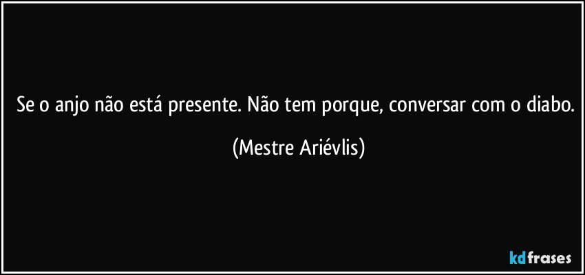 Se o anjo não está presente. Não tem porque, conversar com o diabo. (Mestre Ariévlis)