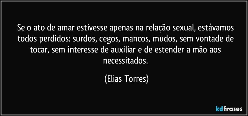 Se o ato de amar estivesse apenas na relação sexual, estávamos todos perdidos: surdos, cegos, mancos, mudos, sem vontade de tocar, sem interesse de auxiliar e de estender a mão aos necessitados. (Elias Torres)