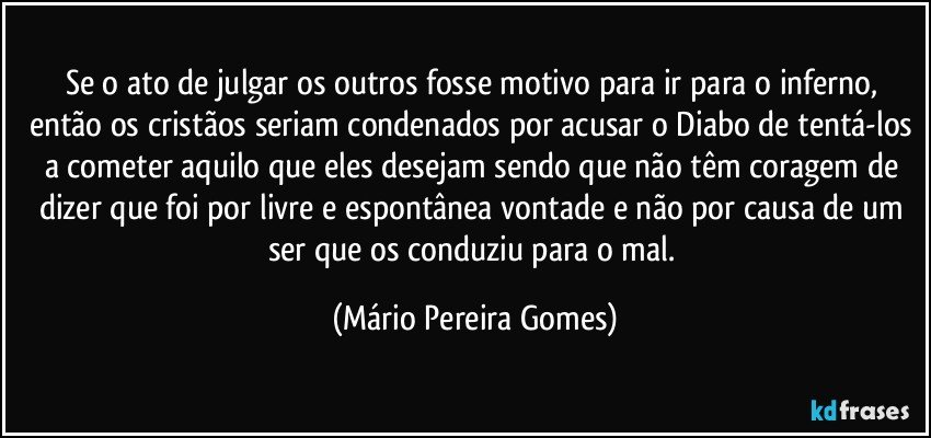 Se o ato de julgar os outros fosse motivo para ir para o inferno, então os cristãos seriam condenados por acusar o Diabo de tentá-los a cometer aquilo que eles desejam sendo que não têm coragem de dizer que foi por livre e espontânea vontade e não por causa de um ser que os conduziu para o mal. (Mário Pereira Gomes)