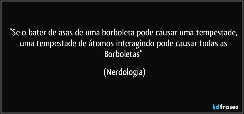 "Se o bater de asas de uma borboleta pode causar uma tempestade, uma tempestade de átomos interagindo pode causar todas as Borboletas" (Nerdologia)