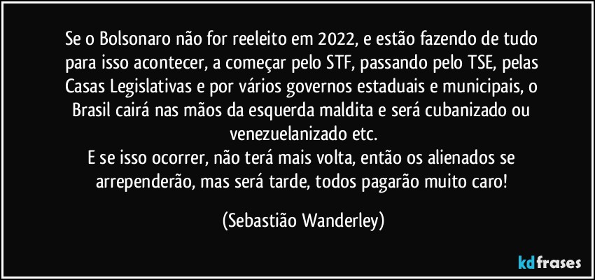 Se o Bolsonaro não for reeleito em 2022, e estão fazendo de tudo para isso acontecer, a começar pelo STF, passando pelo TSE, pelas Casas Legislativas e por vários governos estaduais e municipais, o Brasil cairá nas mãos da esquerda maldita e será cubanizado ou venezuelanizado etc.
E se isso ocorrer, não terá mais volta, então os alienados se arrependerão, mas será tarde, todos pagarão muito caro! (Sebastião Wanderley)