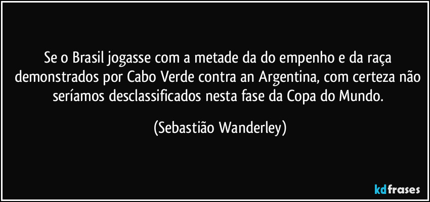 Se o Brasil jogasse com a metade da do empenho e da raça demonstrados por Cabo Verde contra an Argentina, com certeza não seríamos desclassificados nesta fase da Copa do Mundo. (Sebastião Wanderley)