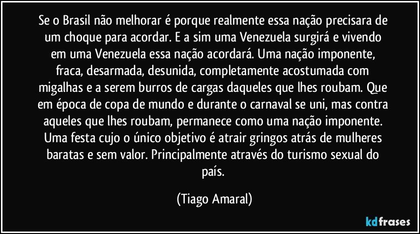 Se o Brasil não melhorar é porque realmente essa nação precisara de um choque para acordar. E a sim uma Venezuela surgirá e vivendo em uma Venezuela essa nação acordará. Uma nação imponente, fraca, desarmada, desunida, completamente acostumada com migalhas e a serem burros de cargas daqueles que lhes roubam. Que em época de copa de mundo e durante o carnaval se uni, mas contra aqueles que lhes roubam, permanece como uma nação imponente. Uma festa cujo o único objetivo é atrair gringos atrás de mulheres baratas e sem valor. Principalmente através do turismo sexual do país. (Tiago Amaral)