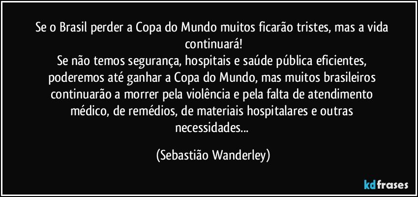 Se o Brasil perder a Copa do Mundo muitos ficarão tristes, mas a vida continuará!
Se não temos segurança, hospitais e saúde pública eficientes, poderemos até ganhar a Copa do Mundo, mas muitos brasileiros continuarão a morrer pela violência e pela falta de atendimento médico, de remédios, de materiais hospitalares e outras necessidades... (Sebastião Wanderley)