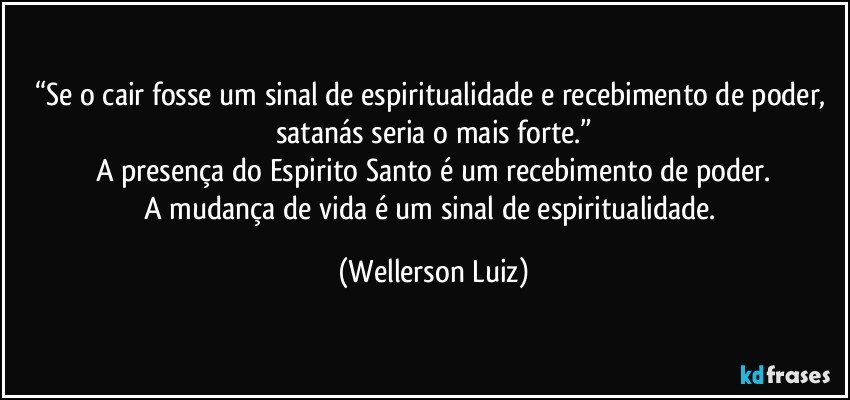 “Se o cair fosse um sinal de espiritualidade e recebimento de poder, satanás seria o mais forte.”
A presença do Espirito Santo é um recebimento de poder.
A mudança de vida é um sinal de espiritualidade. (Wellerson Luiz)