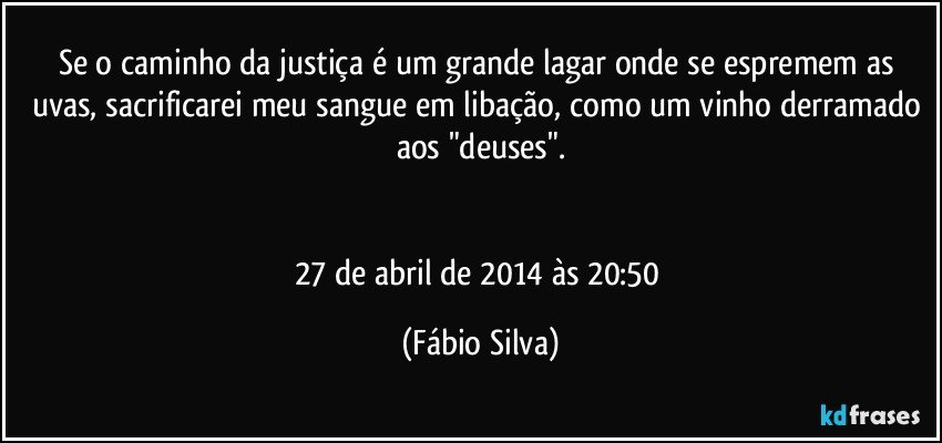 Se o caminho da justiça é um grande lagar onde se espremem as uvas, sacrificarei meu sangue em libação, como um vinho derramado aos "deuses".


27 de abril de 2014 às 20:50 (Fábio Silva)