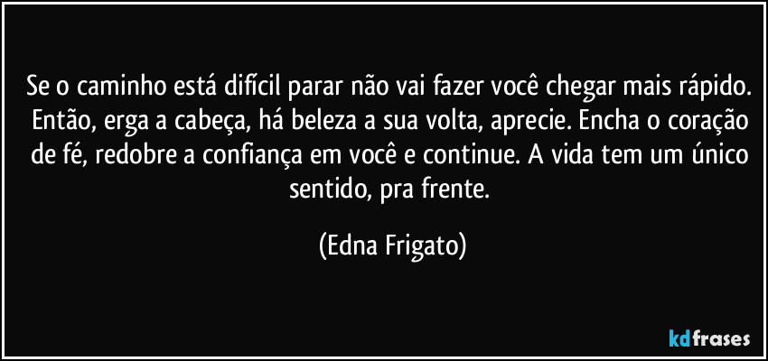 Se o caminho está difícil parar não vai fazer você chegar mais rápido. Então, erga a cabeça, há beleza a sua volta, aprecie. Encha o coração de fé, redobre a confiança em você e continue. A vida tem um único sentido, pra frente. (Edna Frigato)
