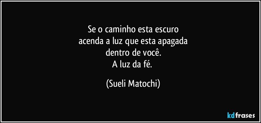 Se o caminho esta escuro
acenda a luz que esta apagada
dentro de você.
A luz da fé. (Sueli Matochi)