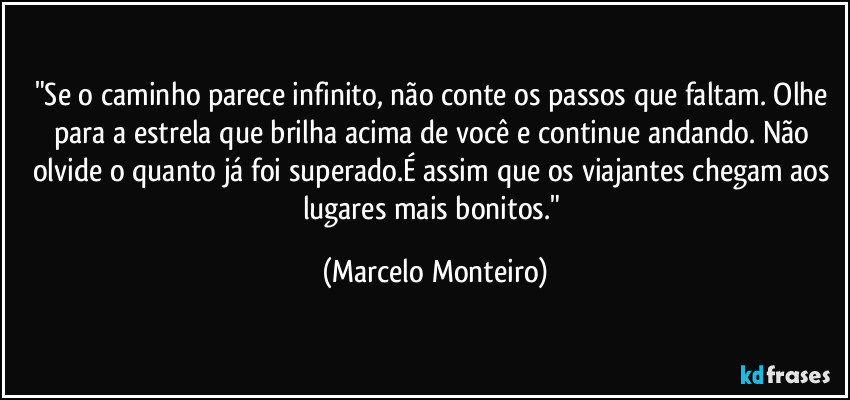 "Se o caminho parece infinito, não conte os passos que faltam. Olhe para a estrela que brilha acima de você e continue andando. Não olvide o quanto já foi superado.É assim que os viajantes chegam aos lugares mais bonitos." (Marcelo Monteiro)