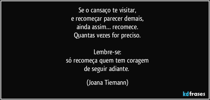 Se o cansaço te visitar,
e recomeçar parecer demais,
ainda assim… recomece.
Quantas vezes for preciso.

Lembre-se:
só recomeça quem tem coragem
de seguir adiante. (Joana Tiemann)