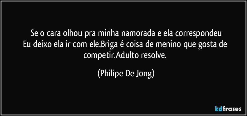 Se o cara olhou pra minha namorada e ela correspondeu
Eu deixo ela ir com ele.Briga é coisa de menino que gosta de competir.Adulto resolve. (Philipe De Jong)