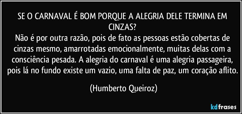 SE O CARNAVAL É BOM PORQUE A ALEGRIA DELE TERMINA EM CINZAS? 
Não é por outra razão, pois de fato as pessoas estão cobertas de cinzas mesmo, amarrotadas emocionalmente, muitas delas com a consciência pesada. A alegria do carnaval é uma alegria passageira, pois lá no fundo existe um vazio, uma falta de paz, um coração aflito. (Humberto Queiroz)