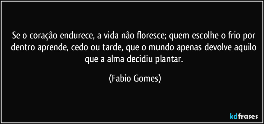 Se o coração endurece, a vida não floresce; quem escolhe o frio por dentro aprende, cedo ou tarde, que o mundo apenas devolve aquilo que a alma decidiu plantar. (Fabio Gomes)