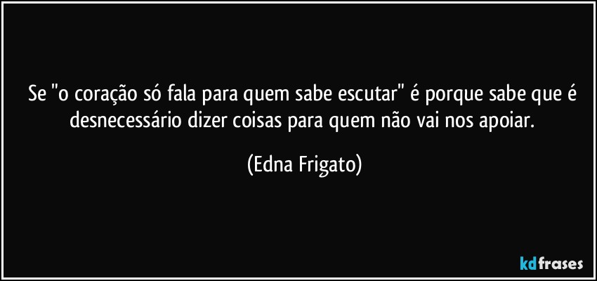 Se "o coração só fala para quem sabe escutar" é porque sabe que é desnecessário dizer coisas para quem não vai nos apoiar. (Edna Frigato)