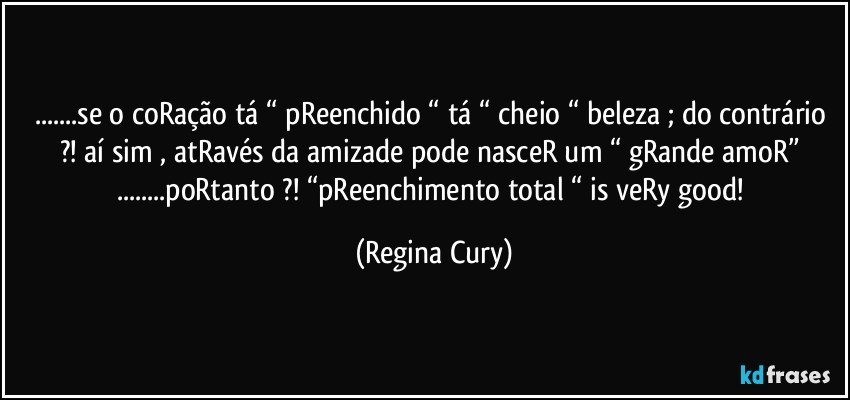 ...se o coRação tá “ pReenchido “ tá “ cheio “ beleza ; do contrário ?!  aí sim , atRavés da  amizade  pode nasceR um “ gRande amoR” ...poRtanto ?!  “pReenchimento total “  is veRy good! (Regina Cury)